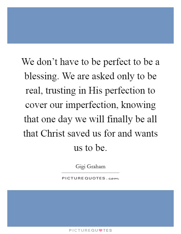 We don't have to be perfect to be a blessing. We are asked only to be real, trusting in His perfection to cover our imperfection, knowing that one day we will finally be all that Christ saved us for and wants us to be Picture Quote #1