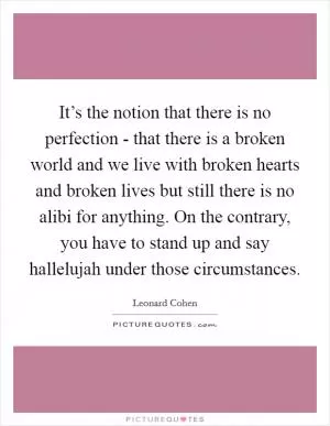 It’s the notion that there is no perfection - that there is a broken world and we live with broken hearts and broken lives but still there is no alibi for anything. On the contrary, you have to stand up and say hallelujah under those circumstances Picture Quote #1