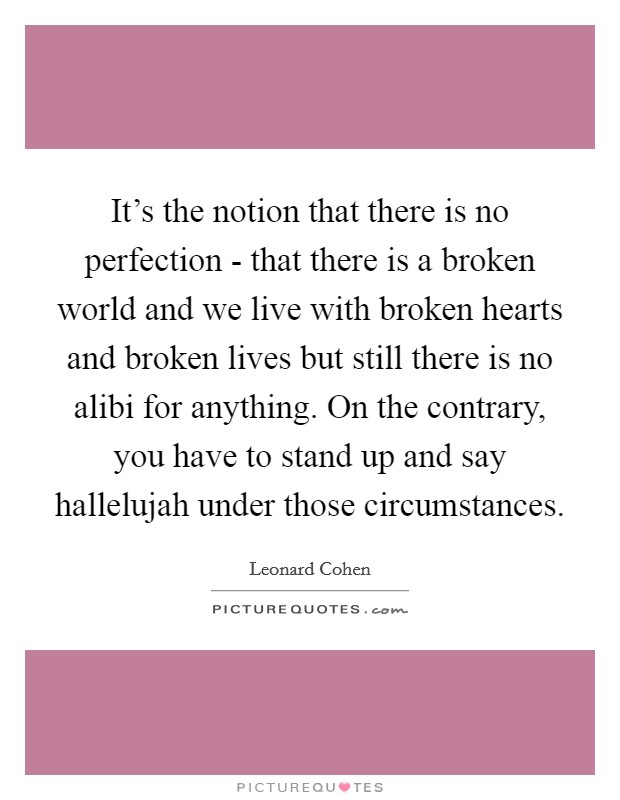 It's the notion that there is no perfection - that there is a broken world and we live with broken hearts and broken lives but still there is no alibi for anything. On the contrary, you have to stand up and say hallelujah under those circumstances Picture Quote #1