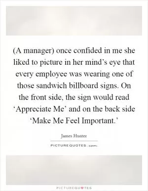 (A manager) once confided in me she liked to picture in her mind’s eye that every employee was wearing one of those sandwich billboard signs. On the front side, the sign would read ‘Appreciate Me’ and on the back side ‘Make Me Feel Important.’ Picture Quote #1