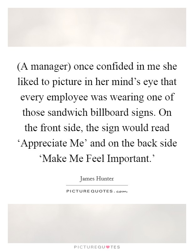 (A manager) once confided in me she liked to picture in her mind's eye that every employee was wearing one of those sandwich billboard signs. On the front side, the sign would read ‘Appreciate Me' and on the back side ‘Make Me Feel Important.' Picture Quote #1