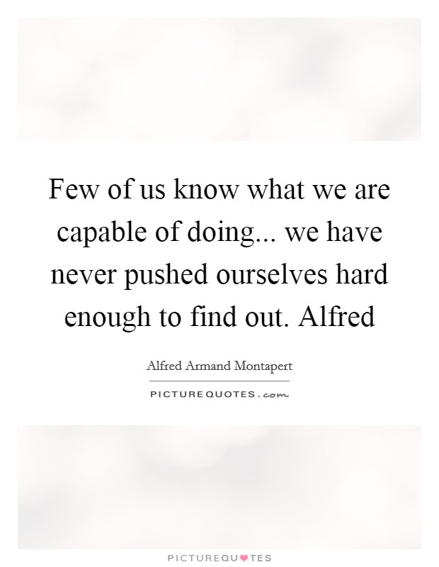Few of us know what we are capable of doing... we have never pushed ourselves hard enough to find out. Alfred Picture Quote #1