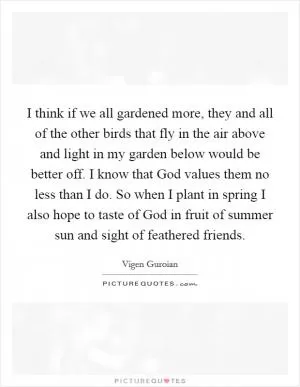 I think if we all gardened more, they and all of the other birds that fly in the air above and light in my garden below would be better off. I know that God values them no less than I do. So when I plant in spring I also hope to taste of God in fruit of summer sun and sight of feathered friends Picture Quote #1