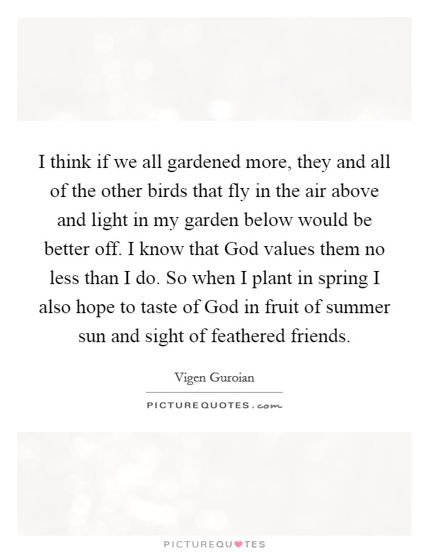I think if we all gardened more, they and all of the other birds that fly in the air above and light in my garden below would be better off. I know that God values them no less than I do. So when I plant in spring I also hope to taste of God in fruit of summer sun and sight of feathered friends Picture Quote #1