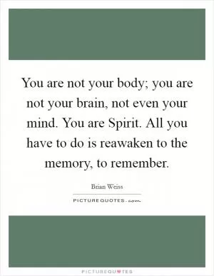 You are not your body; you are not your brain, not even your mind. You are Spirit. All you have to do is reawaken to the memory, to remember Picture Quote #1