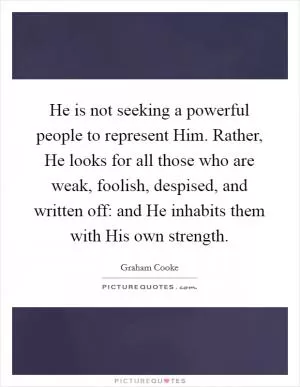 He is not seeking a powerful people to represent Him. Rather, He looks for all those who are weak, foolish, despised, and written off: and He inhabits them with His own strength Picture Quote #1
