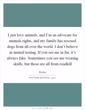 I just love animals, and I’m an advocate for animals rights, and my family has rescued dogs from all over the world. I don’t believe in animal testing. If you see me in fur, it’s always fake. Sometimes you see me wearing skulls, but those are all from roadkill Picture Quote #1
