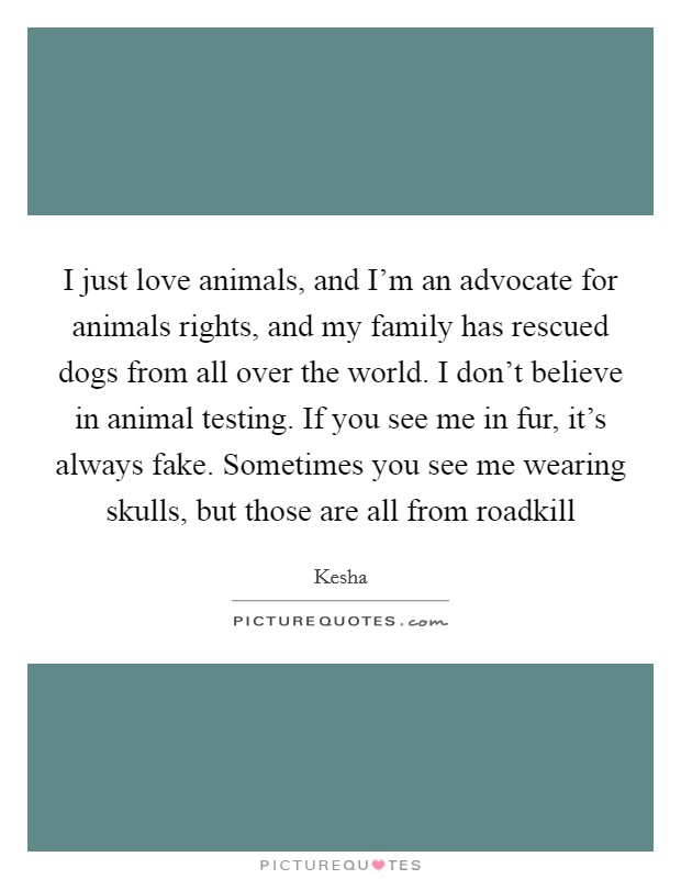 I just love animals, and I'm an advocate for animals rights, and my family has rescued dogs from all over the world. I don't believe in animal testing. If you see me in fur, it's always fake. Sometimes you see me wearing skulls, but those are all from roadkill Picture Quote #1