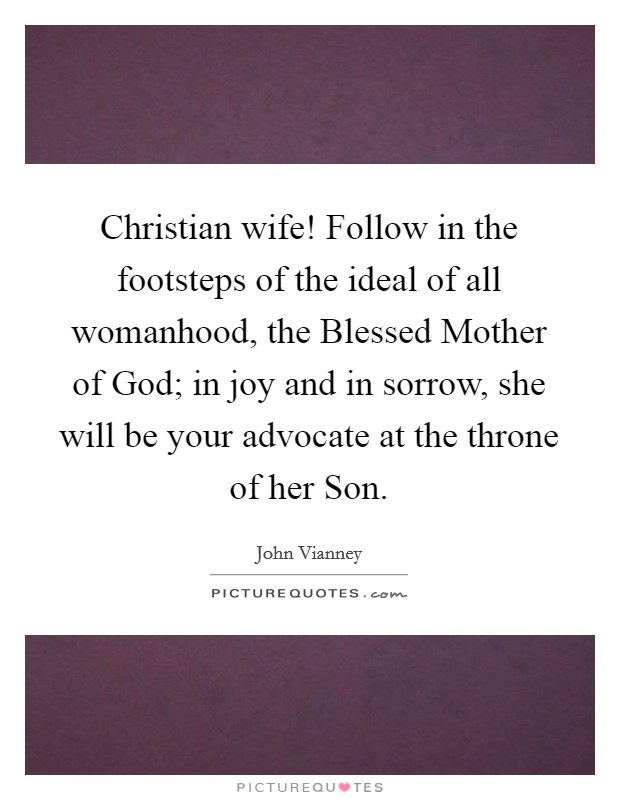 Christian wife! Follow in the footsteps of the ideal of all womanhood, the Blessed Mother of God; in joy and in sorrow, she will be your advocate at the throne of her Son Picture Quote #1