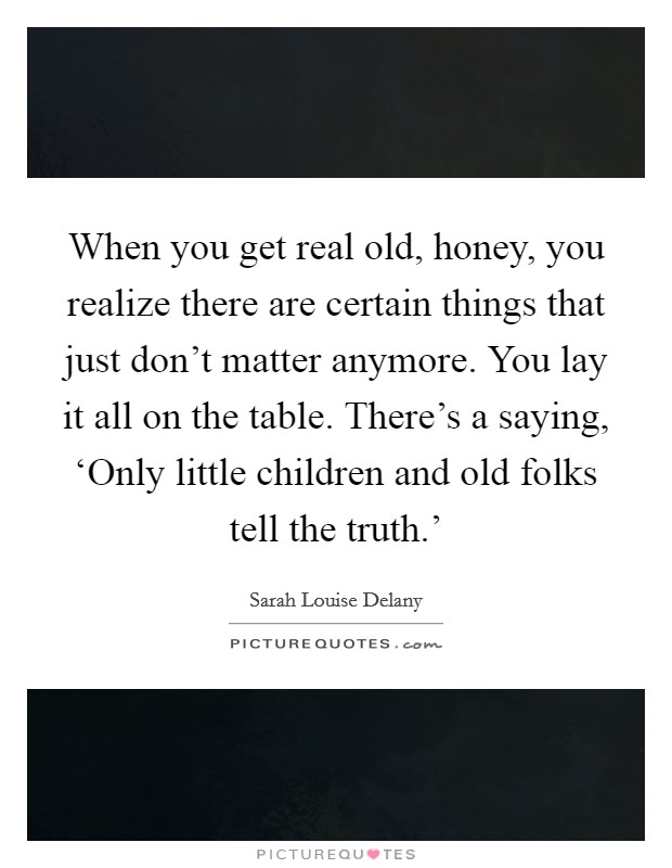 When you get real old, honey, you realize there are certain things that just don't matter anymore. You lay it all on the table. There's a saying, ‘Only little children and old folks tell the truth.' Picture Quote #1