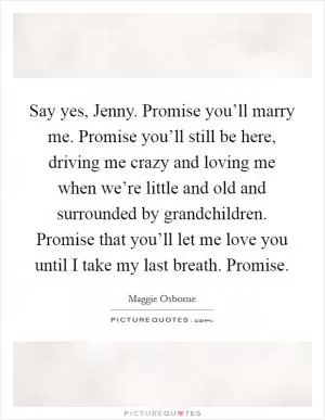 Say yes, Jenny. Promise you’ll marry me. Promise you’ll still be here, driving me crazy and loving me when we’re little and old and surrounded by grandchildren. Promise that you’ll let me love you until I take my last breath. Promise Picture Quote #1