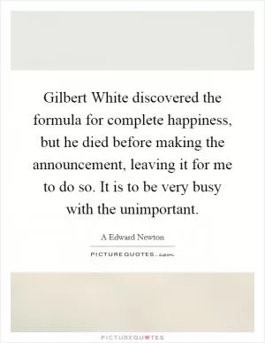Gilbert White discovered the formula for complete happiness, but he died before making the announcement, leaving it for me to do so. It is to be very busy with the unimportant Picture Quote #1