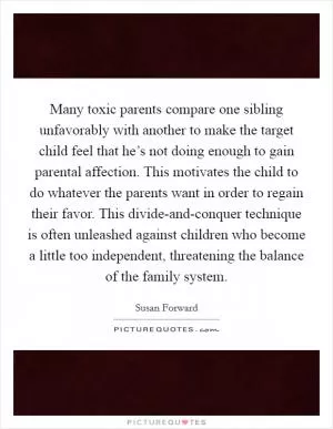 Many toxic parents compare one sibling unfavorably with another to make the target child feel that he’s not doing enough to gain parental affection. This motivates the child to do whatever the parents want in order to regain their favor. This divide-and-conquer technique is often unleashed against children who become a little too independent, threatening the balance of the family system Picture Quote #1