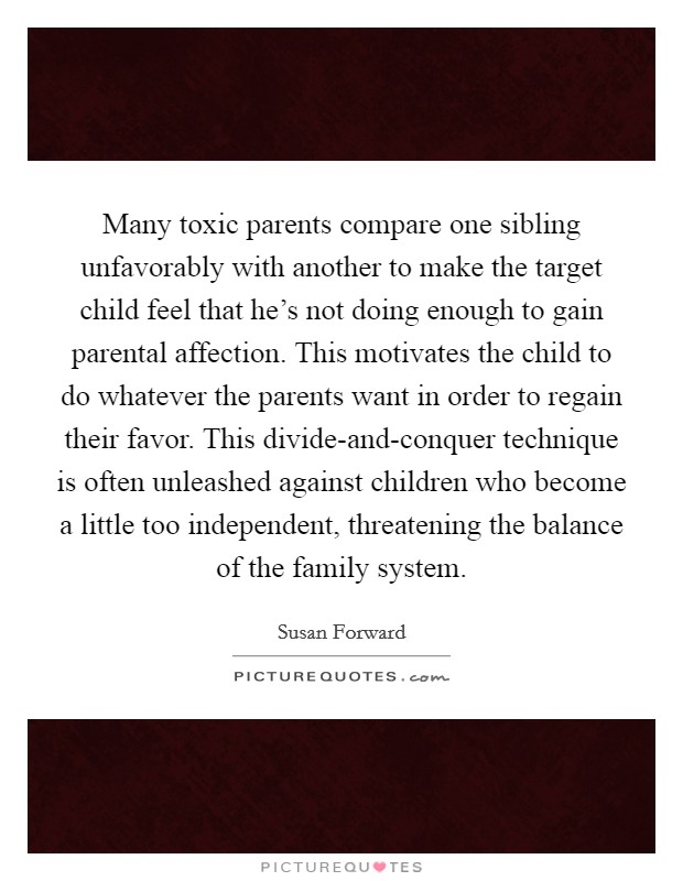 Many toxic parents compare one sibling unfavorably with another to make the target child feel that he's not doing enough to gain parental affection. This motivates the child to do whatever the parents want in order to regain their favor. This divide-and-conquer technique is often unleashed against children who become a little too independent, threatening the balance of the family system Picture Quote #1