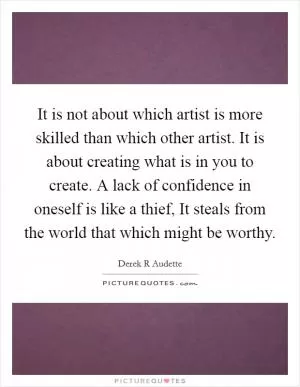 It is not about which artist is more skilled than which other artist. It is about creating what is in you to create. A lack of confidence in oneself is like a thief, It steals from the world that which might be worthy Picture Quote #1