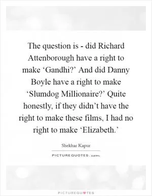 The question is - did Richard Attenborough have a right to make ‘Gandhi?’ And did Danny Boyle have a right to make ‘Slumdog Millionaire?’ Quite honestly, if they didn’t have the right to make these films, I had no right to make ‘Elizabeth.’ Picture Quote #1