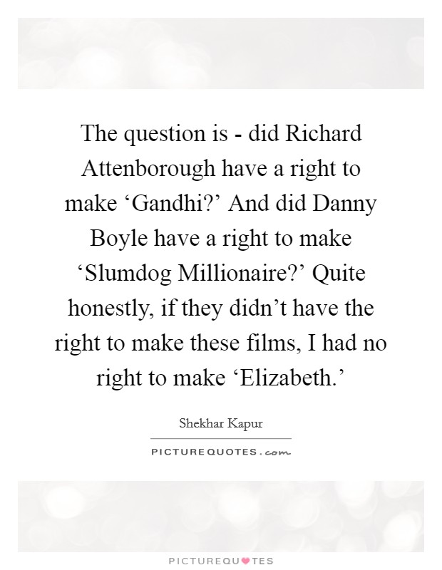 The question is - did Richard Attenborough have a right to make ‘Gandhi?' And did Danny Boyle have a right to make ‘Slumdog Millionaire?' Quite honestly, if they didn't have the right to make these films, I had no right to make ‘Elizabeth.' Picture Quote #1
