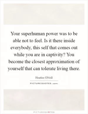 Your superhuman power was to be able not to feel. Is it there inside everybody, this self that comes out while you are in captivity? You become the closest approximation of yourself that can tolerate living there Picture Quote #1