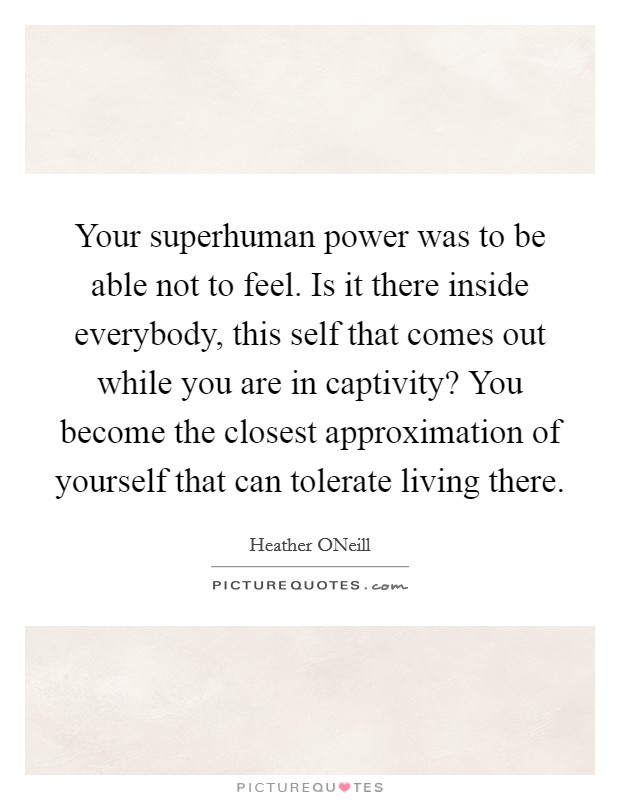 Your superhuman power was to be able not to feel. Is it there inside everybody, this self that comes out while you are in captivity? You become the closest approximation of yourself that can tolerate living there Picture Quote #1