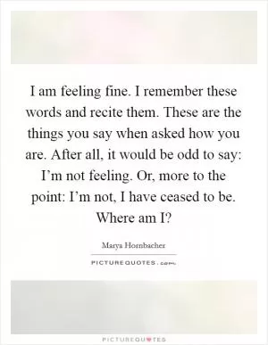 I am feeling fine. I remember these words and recite them. These are the things you say when asked how you are. After all, it would be odd to say: I’m not feeling. Or, more to the point: I’m not, I have ceased to be. Where am I? Picture Quote #1