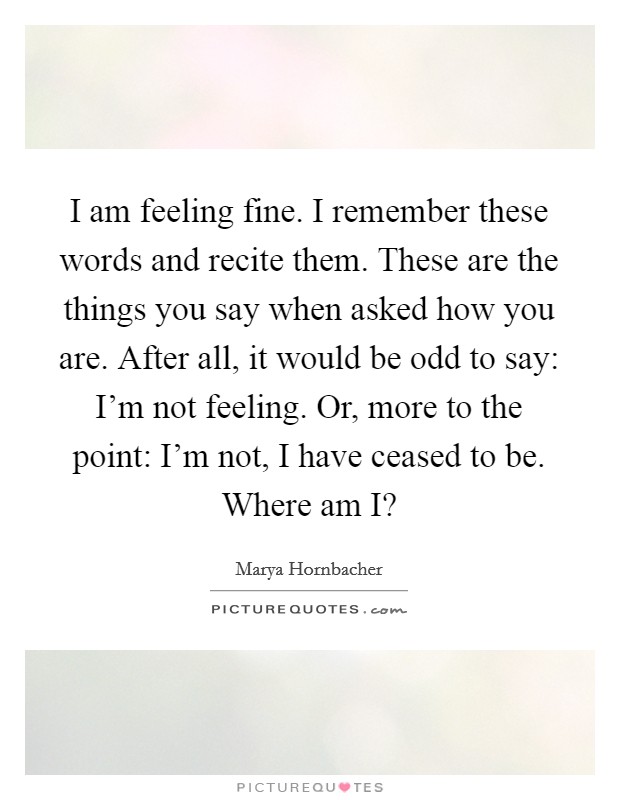 I am feeling fine. I remember these words and recite them. These are the things you say when asked how you are. After all, it would be odd to say: I'm not feeling. Or, more to the point: I'm not, I have ceased to be. Where am I? Picture Quote #1