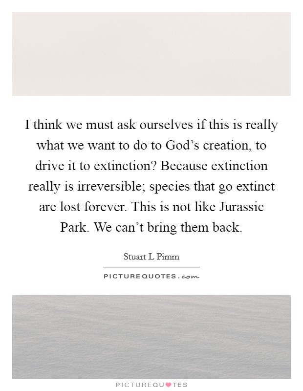 I think we must ask ourselves if this is really what we want to do to God's creation, to drive it to extinction? Because extinction really is irreversible; species that go extinct are lost forever. This is not like Jurassic Park. We can't bring them back Picture Quote #1