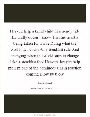 Heaven help a timid child in a trendy tide He really doesn’t know That his heart’s being taken for a ride Doing what the world lays down As a steadfast rule And changing when the world says to change Like a steadfast fool Heaven, heaven help me I’m one of the dominoes Chain reaction coming Blow by blow Picture Quote #1