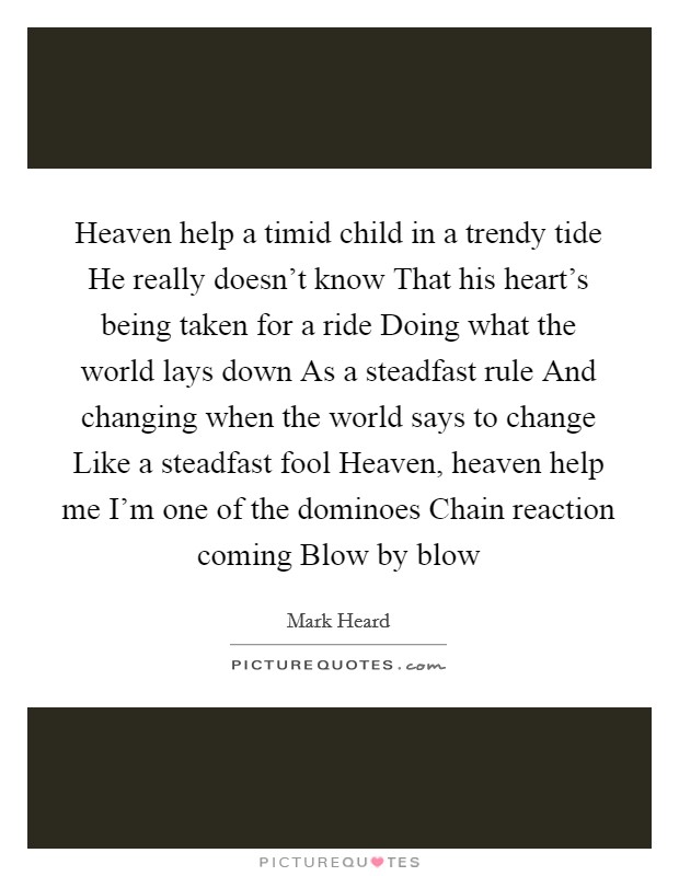 Heaven help a timid child in a trendy tide He really doesn't know That his heart's being taken for a ride Doing what the world lays down As a steadfast rule And changing when the world says to change Like a steadfast fool Heaven, heaven help me I'm one of the dominoes Chain reaction coming Blow by blow Picture Quote #1