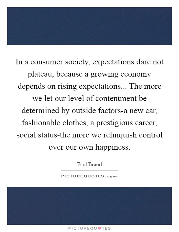 In a consumer society, expectations dare not plateau, because a growing economy depends on rising expectations... The more we let our level of contentment be determined by outside factors-a new car, fashionable clothes, a prestigious career, social status-the more we relinquish control over our own happiness Picture Quote #1