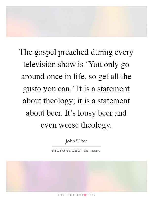 The gospel preached during every television show is ‘You only go around once in life, so get all the gusto you can.' It is a statement about theology; it is a statement about beer. It's lousy beer and even worse theology Picture Quote #1