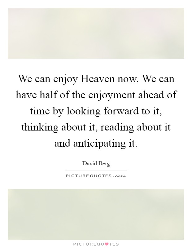 We can enjoy Heaven now. We can have half of the enjoyment ahead of time by looking forward to it, thinking about it, reading about it and anticipating it Picture Quote #1