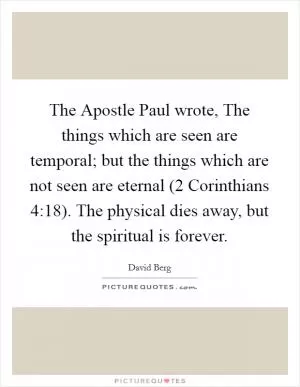 The Apostle Paul wrote, The things which are seen are temporal; but the things which are not seen are eternal (2 Corinthians 4:18). The physical dies away, but the spiritual is forever Picture Quote #1