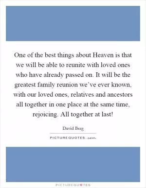 One of the best things about Heaven is that we will be able to reunite with loved ones who have already passed on. It will be the greatest family reunion we’ve ever known, with our loved ones, relatives and ancestors all together in one place at the same time, rejoicing. All together at last! Picture Quote #1