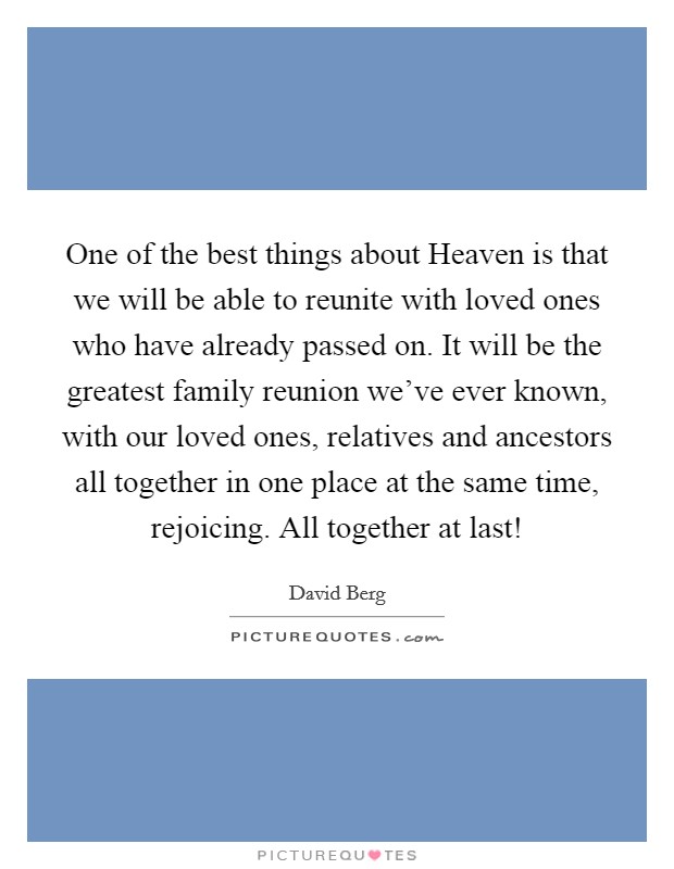 One of the best things about Heaven is that we will be able to reunite with loved ones who have already passed on. It will be the greatest family reunion we've ever known, with our loved ones, relatives and ancestors all together in one place at the same time, rejoicing. All together at last! Picture Quote #1
