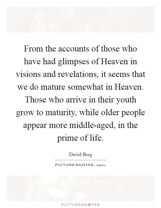From the accounts of those who have had glimpses of Heaven in visions and revelations, it seems that we do mature somewhat in Heaven. Those who arrive in their youth grow to maturity, while older people appear more middle-aged, in the prime of life Picture Quote #1