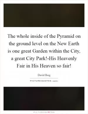 The whole inside of the Pyramid on the ground level on the New Earth is one great Garden within the City, a great City Park!-His Heavenly Fair in His Heaven so fair! Picture Quote #1