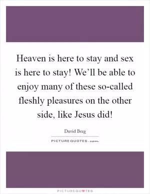 Heaven is here to stay and sex is here to stay! We’ll be able to enjoy many of these so-called fleshly pleasures on the other side, like Jesus did! Picture Quote #1