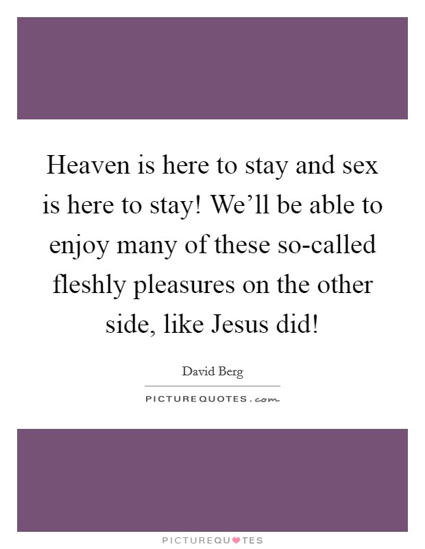 Heaven is here to stay and sex is here to stay! We'll be able to enjoy many of these so-called fleshly pleasures on the other side, like Jesus did! Picture Quote #1