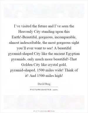 I’ve visited the future and I’ve seen the Heavenly City standing upon this Earth!-Beautiful, gorgeous, incomparable, almost indescribable, the most gorgeous sight you’ll ever want to see! A beautiful pyramid-shaped City like the ancient Egyptian pyramids, only much more beautiful!-That Golden City like crystal gold, pyramid-shaped, 1500 miles wide! Think of it! And 1500 miles high! Picture Quote #1