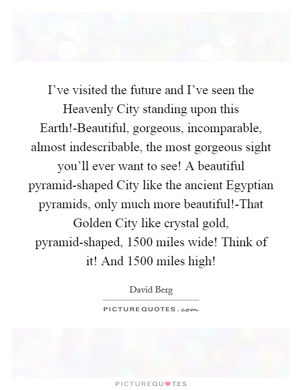I've visited the future and I've seen the Heavenly City standing upon this Earth!-Beautiful, gorgeous, incomparable, almost indescribable, the most gorgeous sight you'll ever want to see! A beautiful pyramid-shaped City like the ancient Egyptian pyramids, only much more beautiful!-That Golden City like crystal gold, pyramid-shaped, 1500 miles wide! Think of it! And 1500 miles high! Picture Quote #1