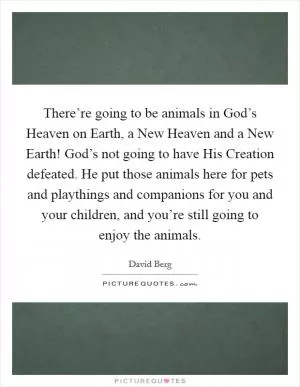 There’re going to be animals in God’s Heaven on Earth, a New Heaven and a New Earth! God’s not going to have His Creation defeated. He put those animals here for pets and playthings and companions for you and your children, and you’re still going to enjoy the animals Picture Quote #1