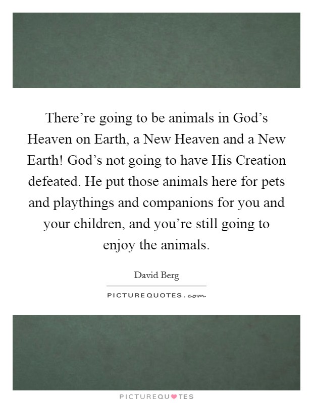 There're going to be animals in God's Heaven on Earth, a New Heaven and a New Earth! God's not going to have His Creation defeated. He put those animals here for pets and playthings and companions for you and your children, and you're still going to enjoy the animals Picture Quote #1