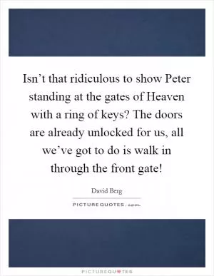 Isn’t that ridiculous to show Peter standing at the gates of Heaven with a ring of keys? The doors are already unlocked for us, all we’ve got to do is walk in through the front gate! Picture Quote #1