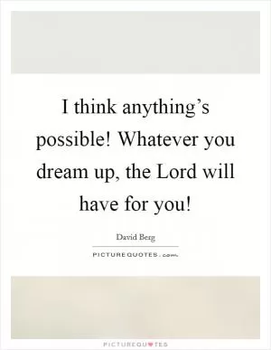 I think anything’s possible! Whatever you dream up, the Lord will have for you! Picture Quote #1