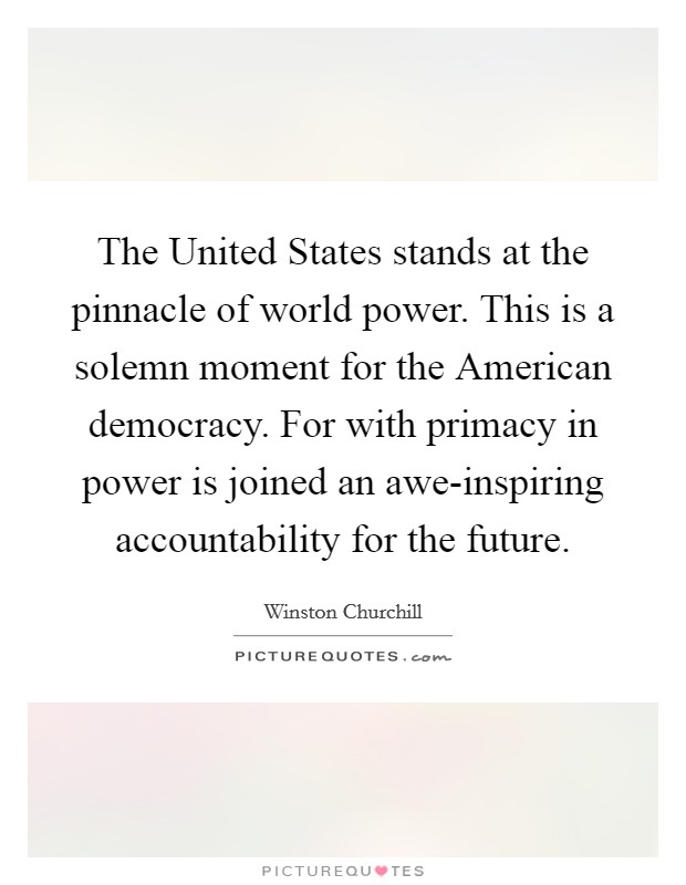 The United States stands at the pinnacle of world power. This is a solemn moment for the American democracy. For with primacy in power is joined an awe-inspiring accountability for the future Picture Quote #1