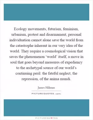 Ecology movements, futurism, feminism, urbanism, protest and disarmament, personal individuation cannot alone save the world from the catastrophe inherent in our very idea of the world. They require a cosmological vision that saves the phenomenon ‘world’ itself, a move in soul that goes beyond measures of expediency to the archetypal source of our world’s continuing peril: the fateful neglect, the repression, of the anima mundi Picture Quote #1
