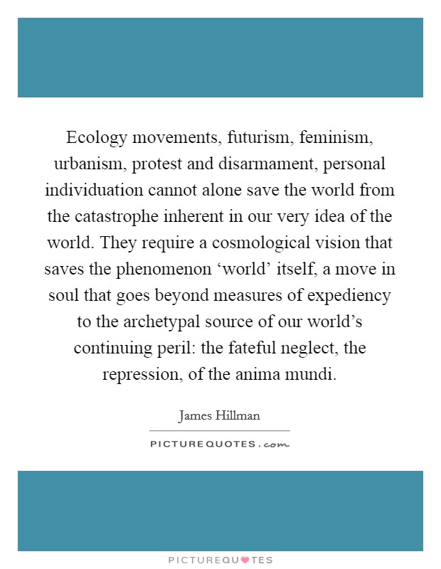 Ecology movements, futurism, feminism, urbanism, protest and disarmament, personal individuation cannot alone save the world from the catastrophe inherent in our very idea of the world. They require a cosmological vision that saves the phenomenon ‘world' itself, a move in soul that goes beyond measures of expediency to the archetypal source of our world's continuing peril: the fateful neglect, the repression, of the anima mundi Picture Quote #1