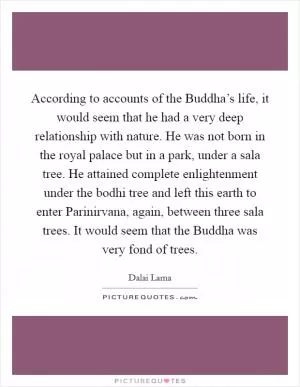 According to accounts of the Buddha’s life, it would seem that he had a very deep relationship with nature. He was not born in the royal palace but in a park, under a sala tree. He attained complete enlightenment under the bodhi tree and left this earth to enter Parinirvana, again, between three sala trees. It would seem that the Buddha was very fond of trees Picture Quote #1