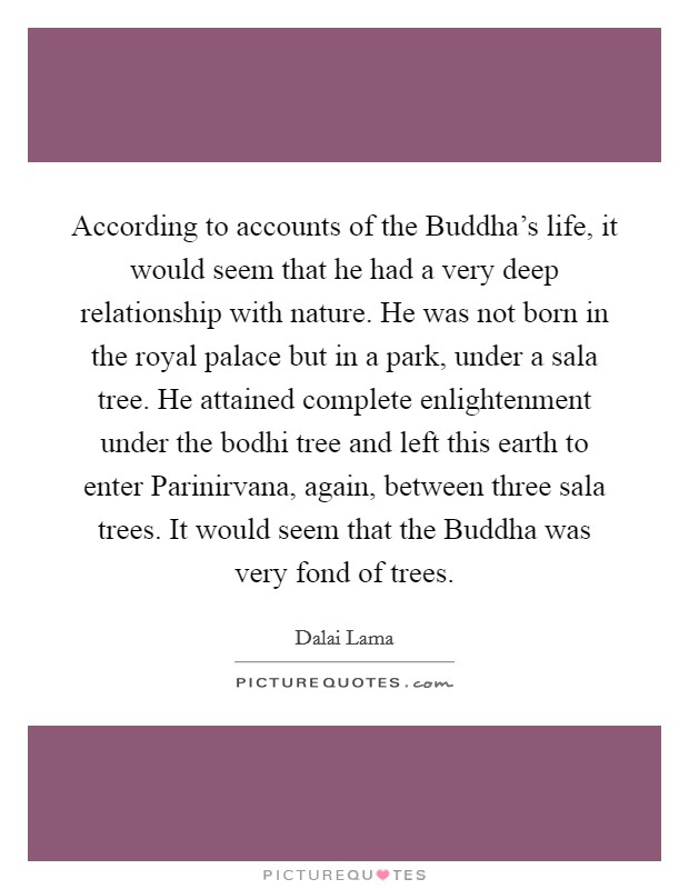 According to accounts of the Buddha's life, it would seem that he had a very deep relationship with nature. He was not born in the royal palace but in a park, under a sala tree. He attained complete enlightenment under the bodhi tree and left this earth to enter Parinirvana, again, between three sala trees. It would seem that the Buddha was very fond of trees Picture Quote #1