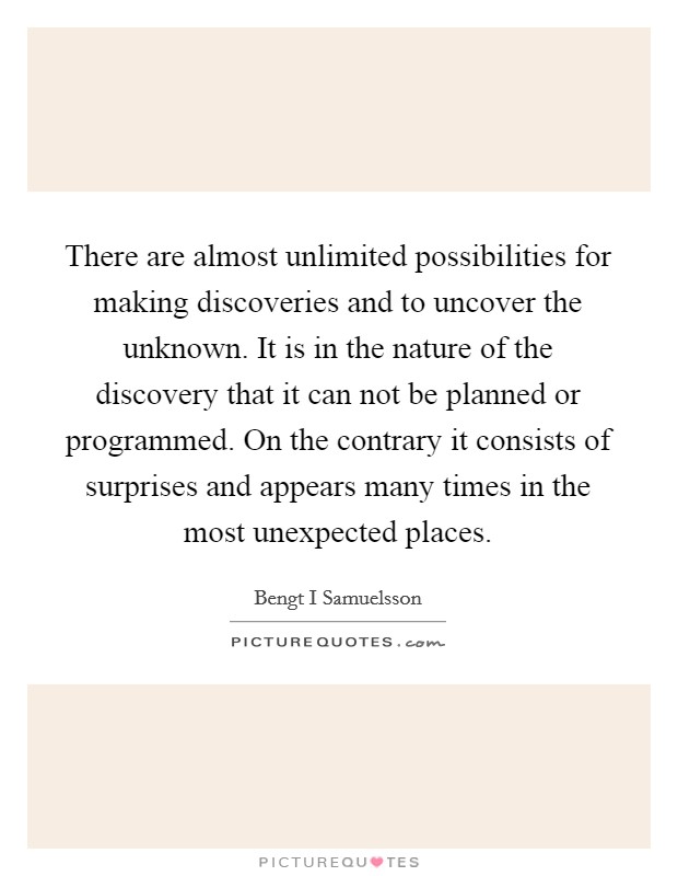 There are almost unlimited possibilities for making discoveries and to uncover the unknown. It is in the nature of the discovery that it can not be planned or programmed. On the contrary it consists of surprises and appears many times in the most unexpected places Picture Quote #1
